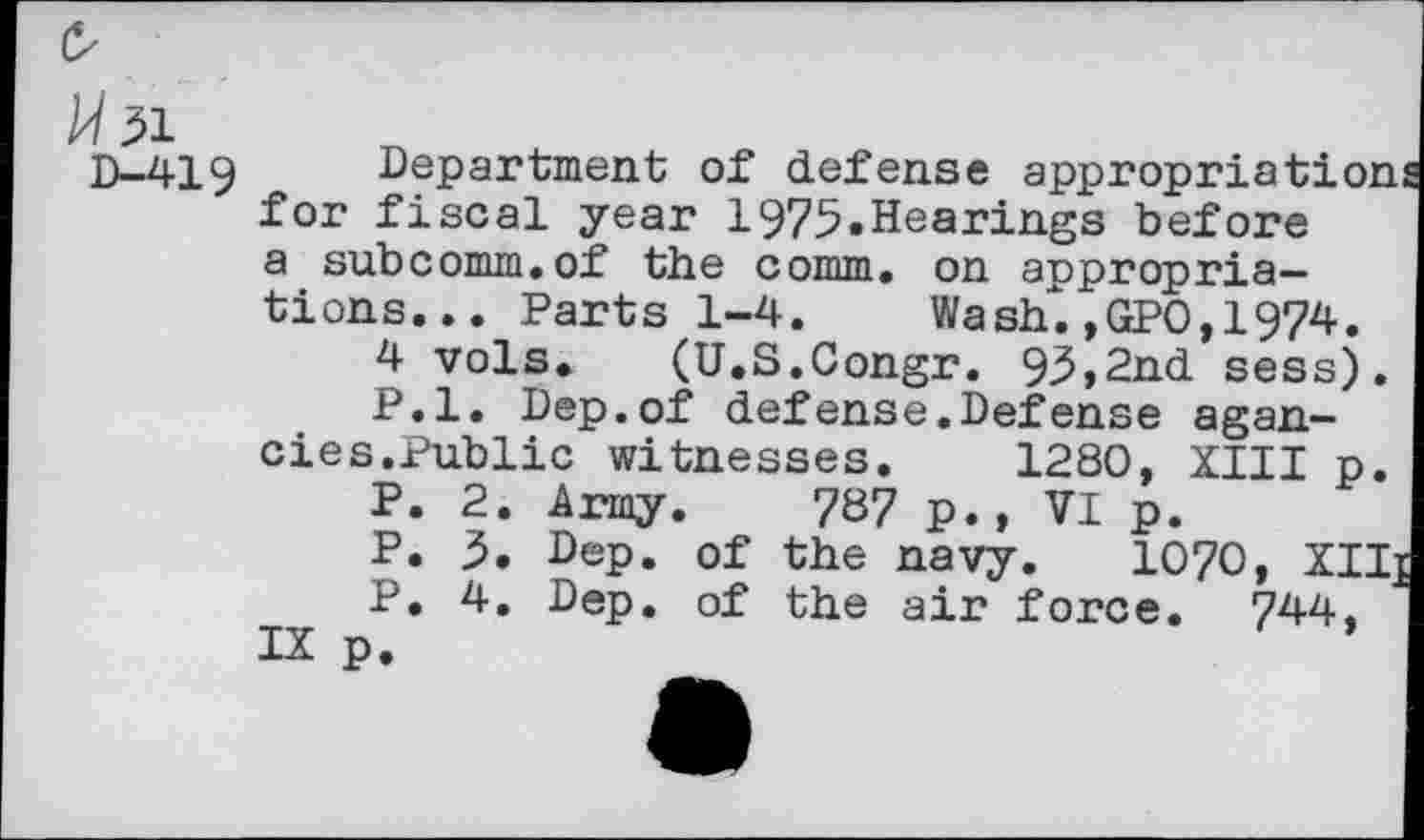 ﻿Mil
D-419
Department of defense appropriatio for fiscal year 1975.Hearings before a subcomm.of the comm, on appropriations... Parts 1-4. Wash.,GPO,1974.
4 vols. (U.S.Congr. 93>2nd sess) P.l. Dep.of defense.Defense agan-cies.Public witnesses. 1280, XIII p
P. 2. Army. 787 p., VI p.
P. 5. Dep. of the navy. 1070, XZ P. 4. Dep. of the air force. 744,